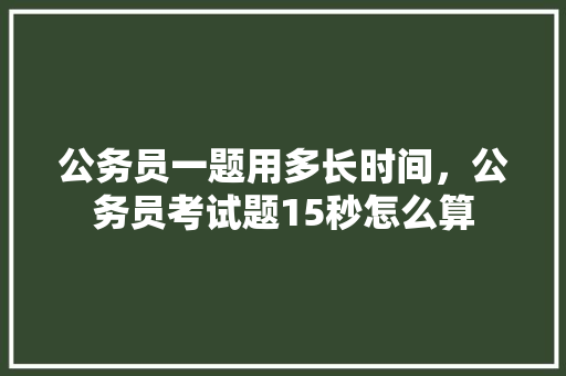 公务员一题用多长时间，公务员考试题15秒怎么算 大学排名