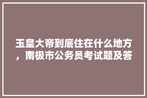 玉皇大帝到底住在什么地方，南极市公务员考试题及答案 教育科普