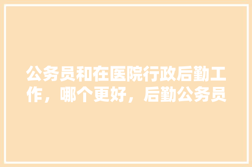 公务员和在医院行政后勤工作，哪个更好，后勤公务员考试题及答案