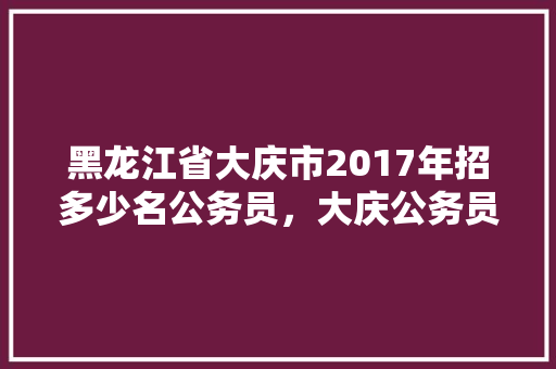 黑龙江省大庆市2017年招多少名公务员，大庆公务员考试题及答案 大学排名