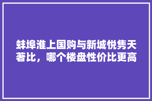 蚌埠淮上国购与新城悦隽天著比，哪个楼盘性价比更高，通城县公务员招聘 教育科普