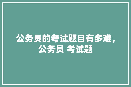 公务员的考试题目有多难，公务员 考试题 公考知识
