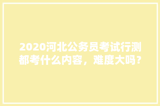 2020河北公务员考试行测都考什么内容，难度大吗？有哪些小技巧，公务员考试题量和时间有关系吗 建筑考试