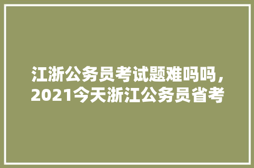 江浙公务员考试题难吗吗，2021今天浙江公务员省考难吗。 公考知识