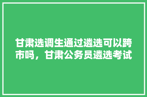 甘肃选调生通过遴选可以跨市吗，甘肃公务员遴选考试题库 专业填报