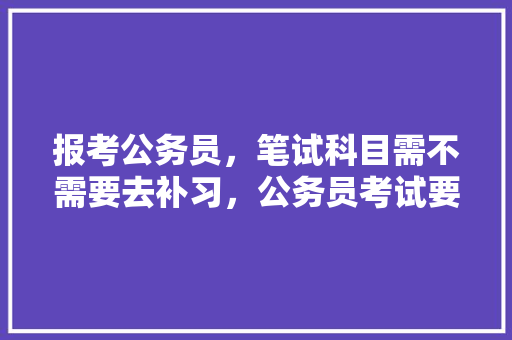 报考公务员，笔试科目需不需要去补习，公务员考试要做真题吗 公考知识