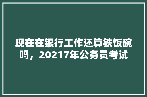 现在在银行工作还算铁饭碗吗，20217年公务员考试 专业填报