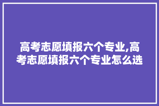 高考志愿填报六个专业,高考志愿填报六个专业怎么选。 专业填报