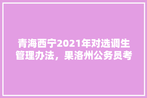 青海西宁2021年对选调生管理办法，果洛州公务员考试时间 公考知识