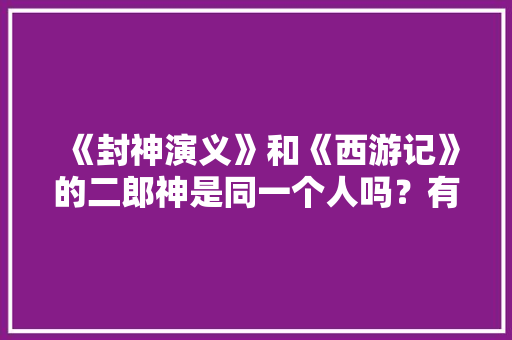 《封神演义》和《西游记》的二郎神是同一个人吗？有何依据，公务员考试题西游记哪个人物 建筑考试