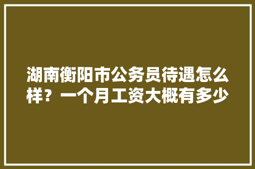 湖南衡阳市公务员待遇怎么样？一个月工资大概有多少，衡阳公务员考试题目及答案 大学排名