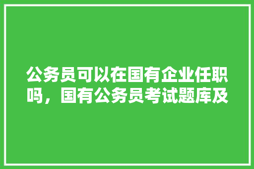 公务员可以在国有企业任职吗，国有公务员考试题库及答案 教育科普