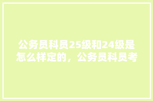 公务员科员25级和24级是怎么样定的，公务员科员考试题及答案 大学排名