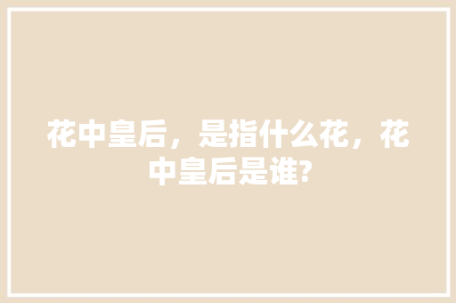 花中皇后,是指什么花,花中皇后是谁? 专业填报 花中皇后,是指什么花,花中皇后是谁? 专业填报