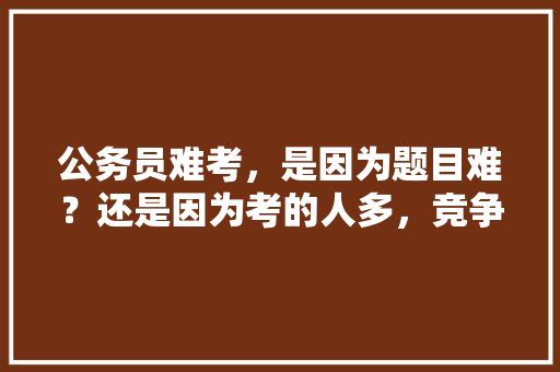 公务员难考，是因为题目难？还是因为考的人多，竞争压力大，公务员考试题目难易程度 专业填报