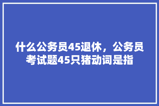 什么公务员45退休，公务员考试题45只猪动词是指 公考知识