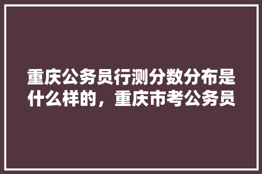 重庆公务员行测分数分布是什么样的，重庆市考公务员题型 建筑考试