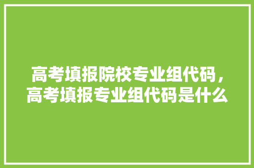 高考填报院校专业组代码，高考填报专业组代码是什么。 专业填报