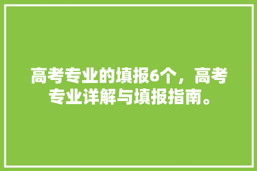 高考专业的填报6个，高考专业详解与填报指南。 专业填报