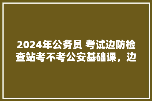 2024年公务员 考试边防检查站考不考公安基础课，边防公务员考试题及答案
