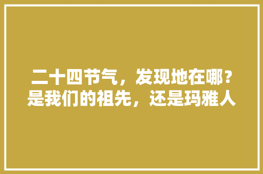 二十四节气，发现地在哪？是我们的祖先，还是玛雅人，嵩山公务员考试题库及答案 公考知识