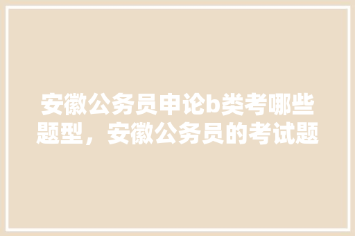 安徽公务员申论b类考哪些题型，安徽公务员的考试题型有哪些 公考知识