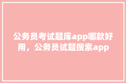 公务员考试题库app哪款好用，公务员试题搜索app 大学排名