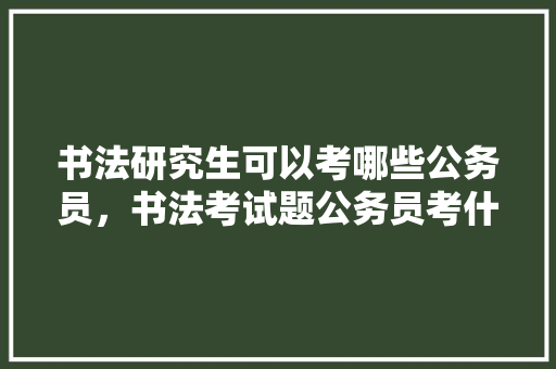 书法研究生可以考哪些公务员，书法考试题公务员考什么 教育科普
