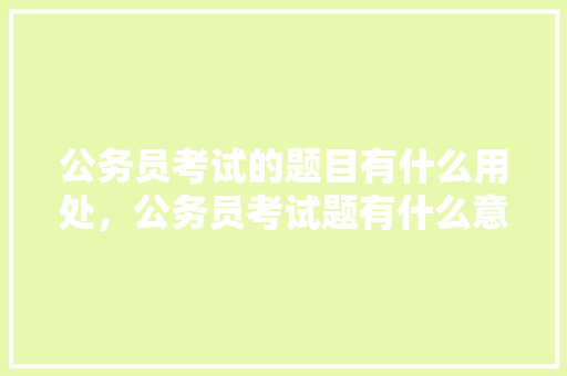 公务员考试的题目有什么用处，公务员考试题有什么意义 教育科普