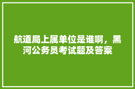 航道局上属单位是谁啊，黑河公务员考试题及答案 教育科普