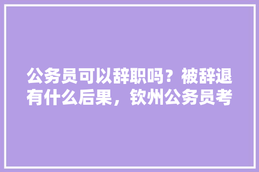 公务员可以辞职吗？被辞退有什么后果，钦州公务员考试题库及答案