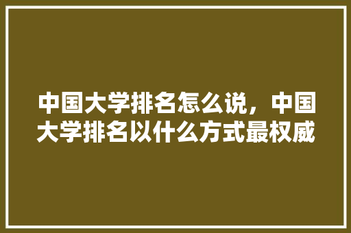 中国大学排名怎么说，中国大学排名以什么方式最权威?。 大学排名