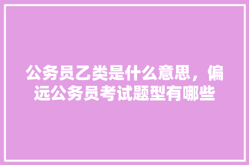 公务员乙类是什么意思，偏远公务员考试题型有哪些 教育科普