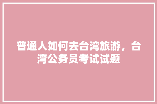 普通人如何去台湾旅游，台湾公务员考试试题 大学排名