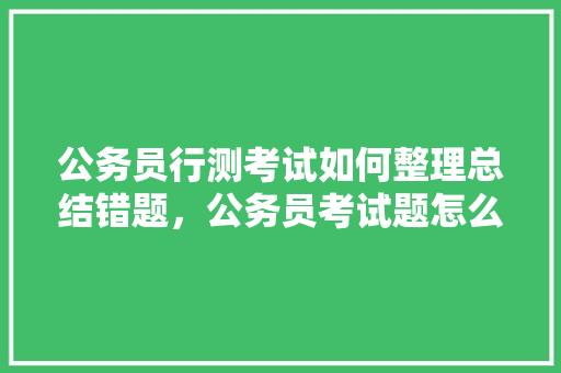 公务员行测考试如何整理总结错题，公务员考试题怎么总结出来 专业填报