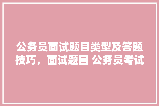 公务员面试题目类型及答题技巧，面试题目 公务员考试 教育科普