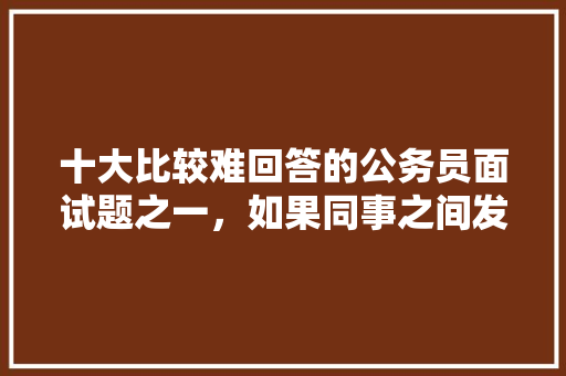 十大比较难回答的公务员面试题之一，如果同事之间发生了矛盾，你将如何处理，公务员考试题面试题库 专业填报