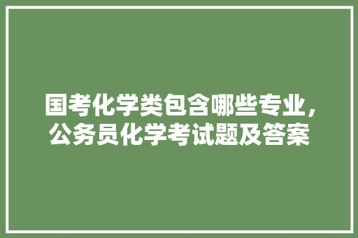 国考化学类包含哪些专业，公务员化学考试题及答案 大学排名
