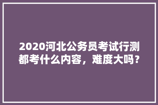 2020河北公务员考试行测都考什么内容，难度大吗？有哪些小技巧，公务员扶贫考试题库及答案 专业填报