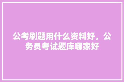 公考刷题用什么资料好，公务员考试题库哪家好 教育科普