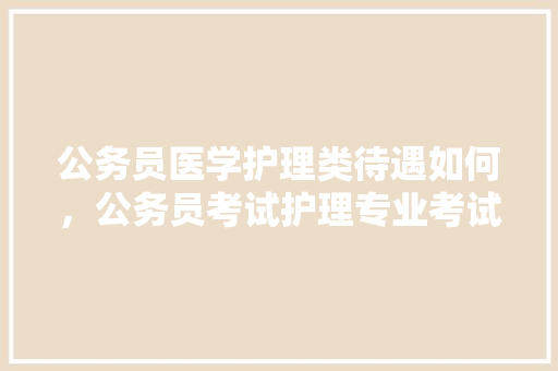 公务员医学护理类待遇如何，公务员考试护理专业考试内容 专业填报