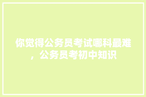 你觉得公务员考试哪科最难，公务员考初中知识 教育科普