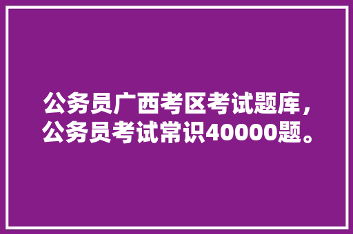 公务员广西考区考试题库，公务员考试常识40000题。 公考知识