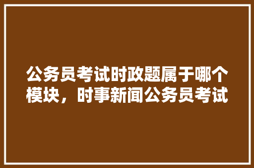 公务员考试时政题属于哪个模块，时事新闻公务员考试题目及答案 建筑考试