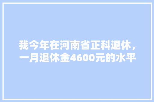 我今年在河南省正科退休，一月退休金4600元的水平如何，鲁山公务员考试题目及答案 教育科普