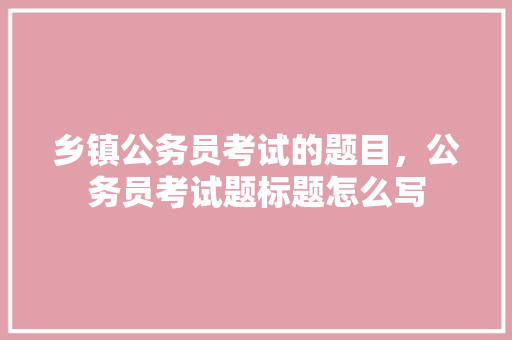 乡镇公务员考试的题目，公务员考试题标题怎么写 专业填报