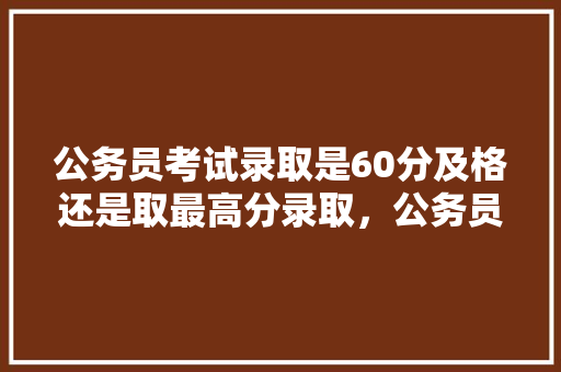 公务员考试录取是60分及格还是取最高分录取，公务员考试题职务高低怎么排序 建筑考试