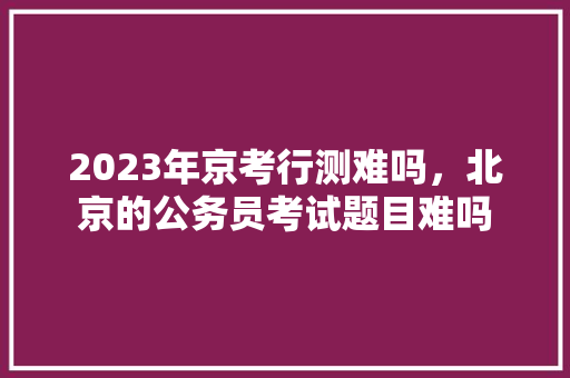2023年京考行测难吗，北京的公务员考试题目难吗 公考知识
