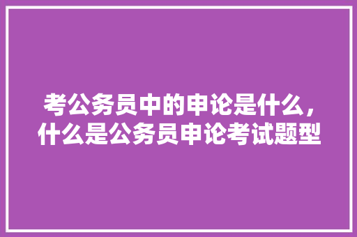 考公务员中的申论是什么，什么是公务员申论考试题型 建筑考试
