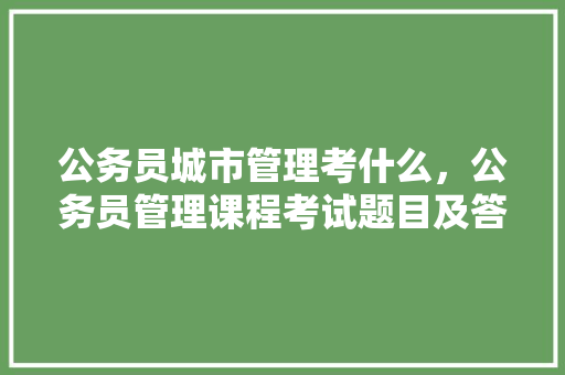 公务员城市管理考什么，公务员管理课程考试题目及答案 公考知识